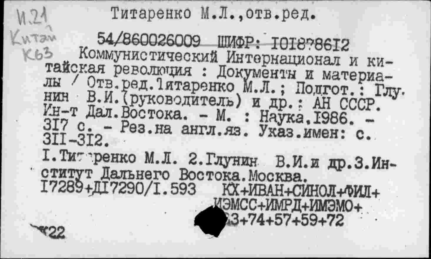 ﻿улэ-'*
Титаренко М.Л.,отв.ред.
1/860026009 ШИФР: ’101878612
Коммунистический Интернационал и китайская революция : Документы и материалы / Отв.ред.Титаренко М.Л.; Лодгот.: Глу-нин В.И. (руководитель) и др.: АН СССР. Ин-т Дал.Востока. - М. : Наука.1986. -317 с. - Рез.на англ.яз. Указ.имен: с. 311-312.
Т.Тит'.ренко М.Л. 2.Глунин В.И.и др.З.Ин-
■ ститут Дальнего Востока.Москва.
17289+Д17290/1.593 КХ+ИВАН+СИНОЛ+ФИЛ+ ^ИЭМСС+ИМРД+ИМЭМО+ ^»3+74+57+59+72